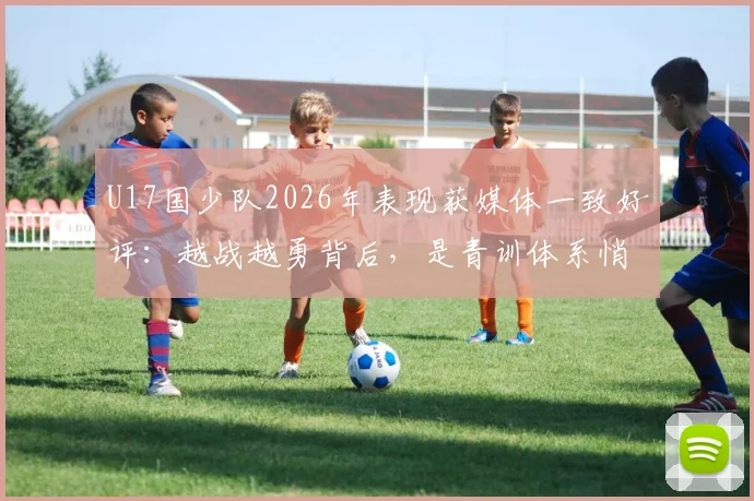 U17国少队2026年表现获媒体一致好评：越战越勇背后，是青训体系悄然升级的成果