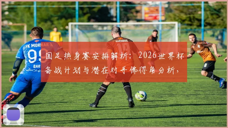 国足热身赛安排解析:2026世界杯备战计划与潜在对手佛得角分析,详解赛事邀请流程