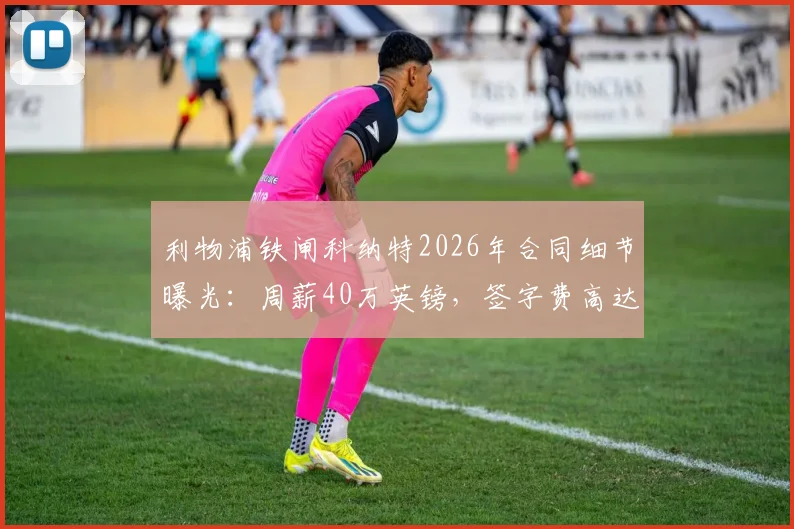利物浦铁闸科纳特2026年合同细节曝光:周薪40万英镑,签字费高达1700万镑引关注