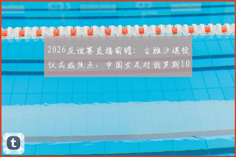 2026友谊赛直播前瞻：古雅沙退役仪式成焦点，中国女足对俄罗斯10场不败记录能否延续？阵容看点解析