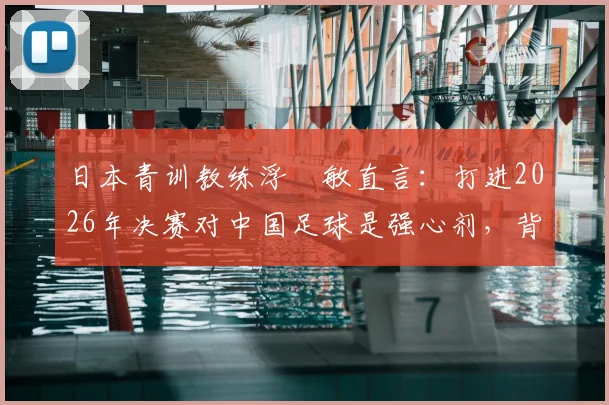 日本青训教练浮嶋敏直言：打进2026年决赛对中国足球是强心剂，背后是青训体系长期努力的结果