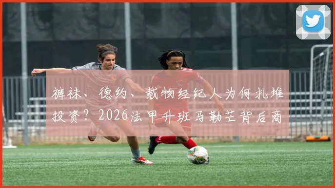 裤袜、德约、载物经纪人为何扎堆投资？2026法甲升班马勒芒背后商业版图全解析