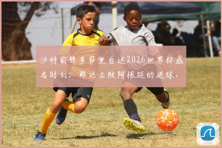沙特前锋多萨里自述2026世界杯成名时刻：那记击败阿根廷的进球，为何总能引爆话题？