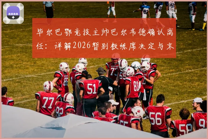 毕尔巴鄂竞技主帅巴尔韦德确认离任:详解2026暂别教练席决定与末轮战皇马态度