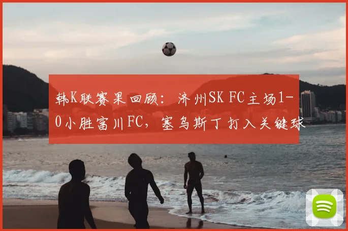 韩K联赛果回顾：济州SK FC主场1-0小胜富川FC，塞乌斯丁打入关键球，附2026赛季两队伍实力对比及精彩瞬间分析