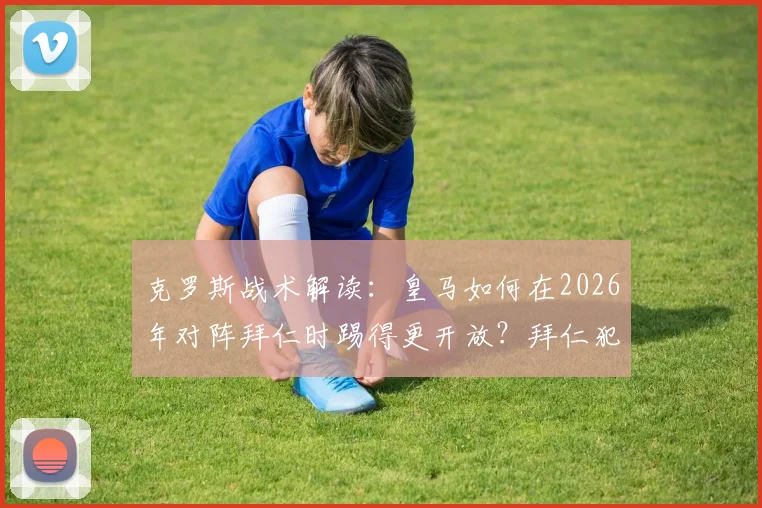克罗斯战术解读：皇马如何在2026年对阵拜仁时踢得更开放？拜仁犯错带来的机会分析
