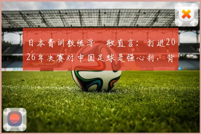 日本青训教练浮嶋敏直言：打进2026年决赛对中国足球是强心剂，背后是青训体系长期努力的结果