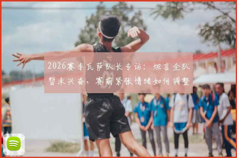 2026赛季瓦萨队长专访:坦言全队暂未兴奋,赛前紧张情绪如何调整?队长角色与球队心理剖析