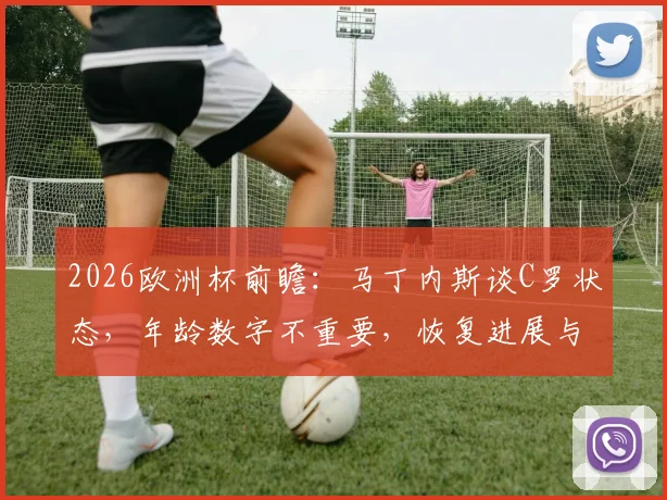 2026欧洲杯前瞻：马丁内斯谈C罗状态，年龄数字不重要，恢复进展与场上表现是关键