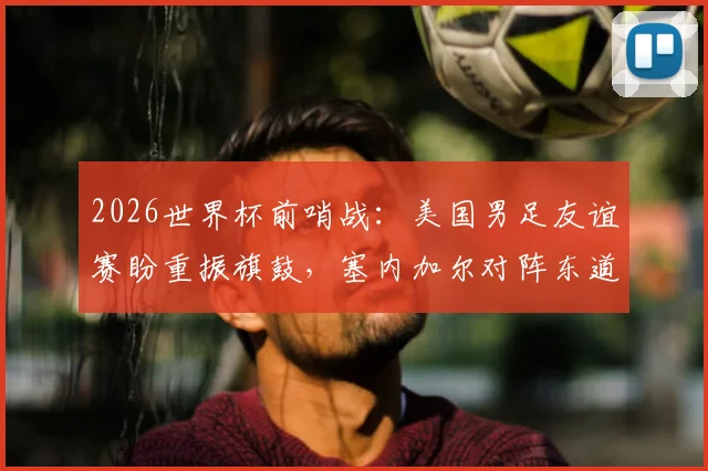 2026世界杯前哨战：美国男足友谊赛盼重振旗鼓，塞内加尔对阵东道主阵容战术全面解析
