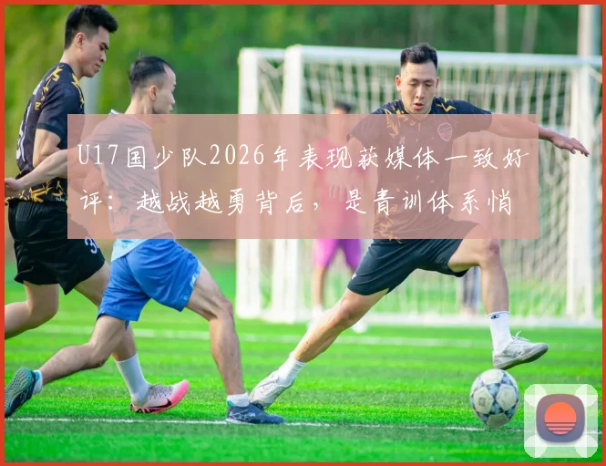 U17国少队2026年表现获媒体一致好评：越战越勇背后，是青训体系悄然升级的成果