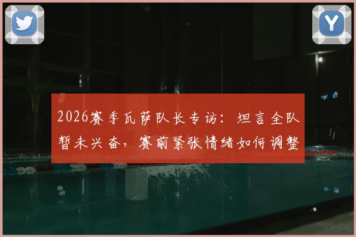 2026赛季瓦萨队长专访：坦言全队暂未兴奋，赛前紧张情绪如何调整？队长角色与球队心理剖析