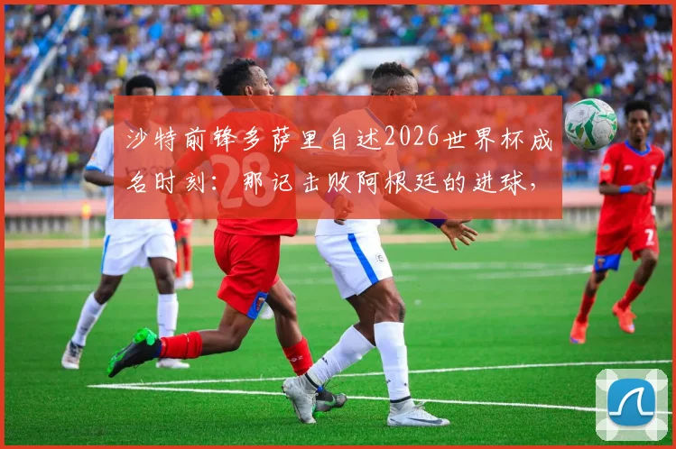 沙特前锋多萨里自述2026世界杯成名时刻：那记击败阿根廷的进球，为何总能引爆话题？