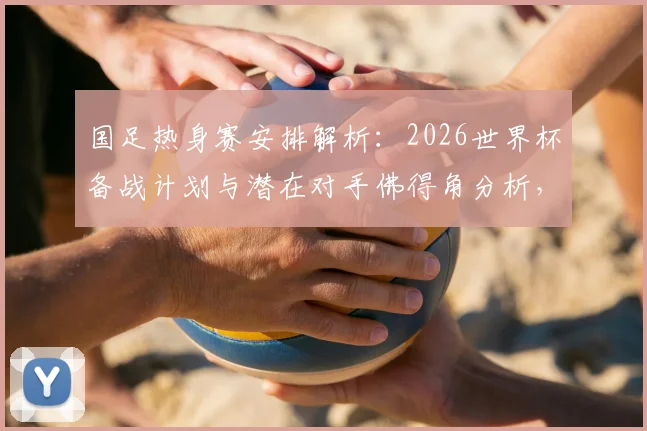 国足热身赛安排解析：2026世界杯备战计划与潜在对手佛得角分析，详解赛事邀请流程