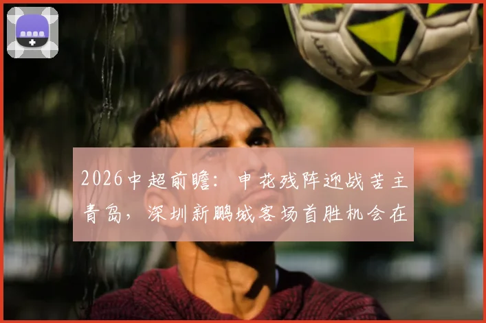 2026中超前瞻：申花残阵迎战苦主青岛，深圳新鹏城客场首胜机会在哪？