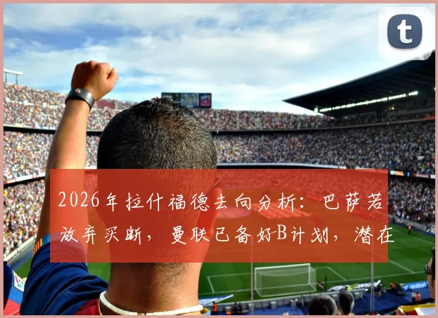 2026年拉什福德去向分析：巴萨若放弃买断，曼联已备好B计划，潜在下家全梳理