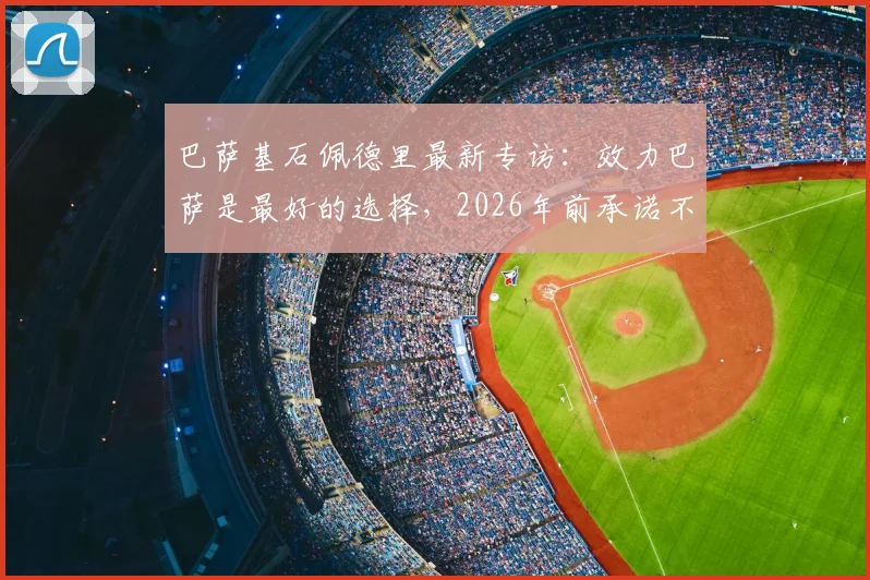 巴萨基石佩德里最新专访：效力巴萨是最好的选择，2026年前承诺不转会，揭秘其坚守诺坎普的深层原因