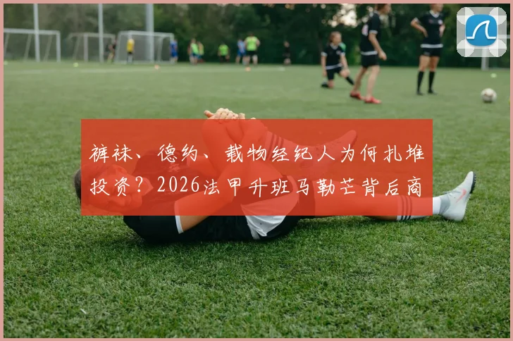裤袜、德约、载物经纪人为何扎堆投资？2026法甲升班马勒芒背后商业版图全解析