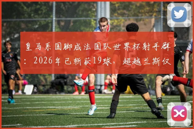 皇马系国脚成法国队世界杯射手群:2026年已斩获19球,超越兰斯仅次巴黎圣日耳曼