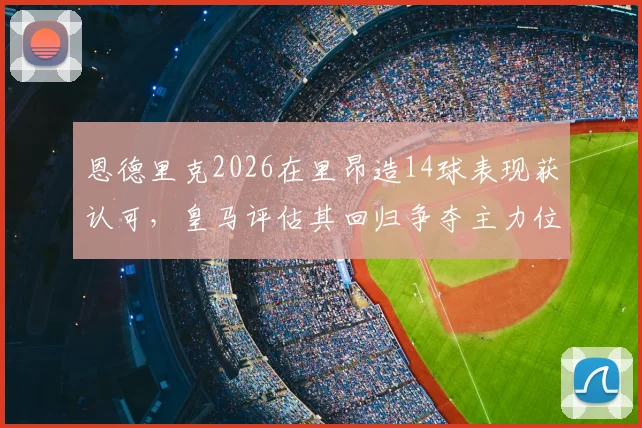 恩德里克2026在里昂造14球表现获认可，皇马评估其回归争夺主力位置可能性分析