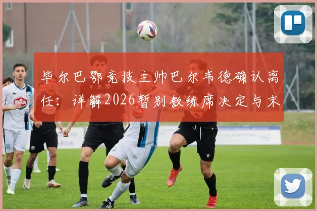 毕尔巴鄂竞技主帅巴尔韦德确认离任：详解2026暂别教练席决定与末轮战皇马态度