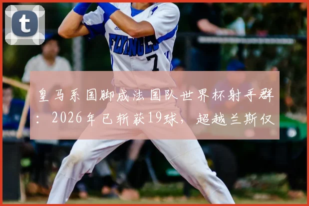 皇马系国脚成法国队世界杯射手群：2026年已斩获19球，超越兰斯仅次巴黎圣日耳曼