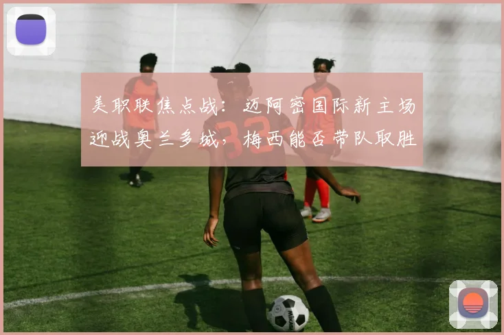 美职联焦点战：迈阿密国际新主场迎战奥兰多城，梅西能否带队取胜？