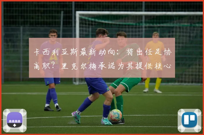 卡西利亚斯最新动向：将出任足协高职？里克尔梅承诺为其提供核心职位，关注2026年西班牙足协选举