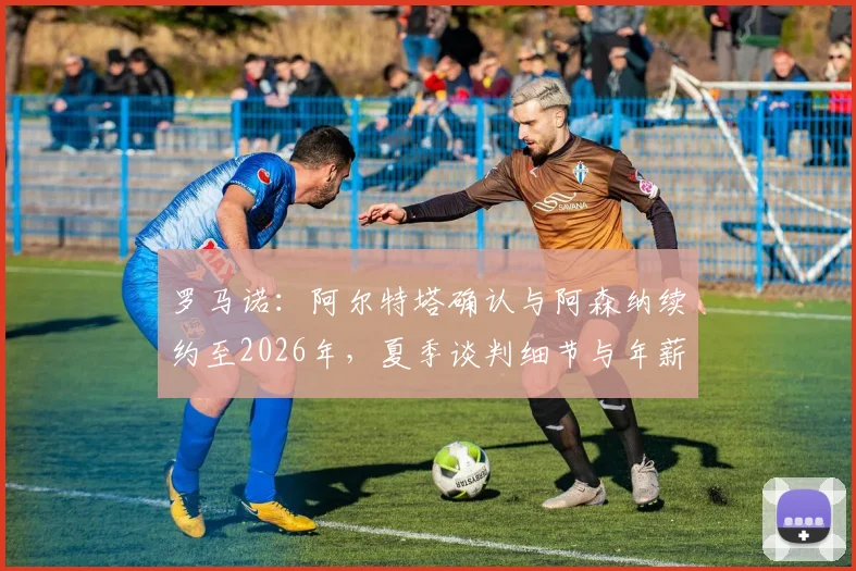 罗马诺：阿尔特塔确认与阿森纳续约至2026年，夏季谈判细节与年薪前景全解析