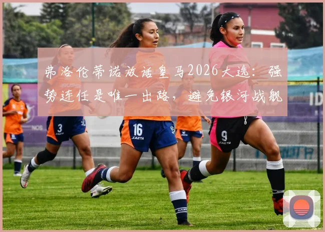 弗洛伦蒂诺放话皇马2026大选：强势连任是唯一出路，避免银河战舰重回混乱动荡期