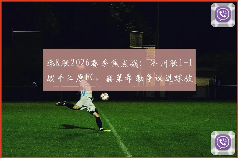 韩K联2026赛季焦点战：济州联1-1战平江原FC，赫莱希勒争议进球被吹全过程解析