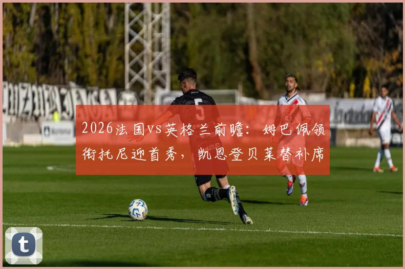 2026法国vs英格兰前瞻：姆巴佩领衔托尼迎首秀，凯恩登贝莱替补席待命解析