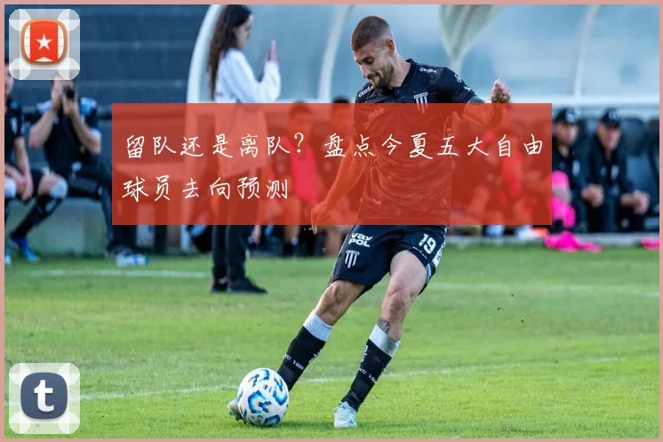 留队还是离队？盘点今夏五大自由球员去向预测