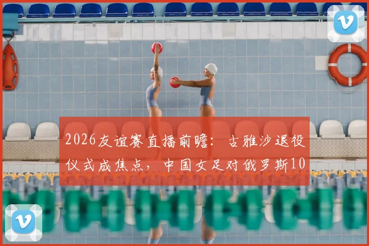 2026友谊赛直播前瞻：古雅沙退役仪式成焦点，中国女足对俄罗斯10场不败记录能否延续？阵容看点解析