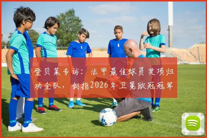 登贝莱专访：法甲最佳球员奖项归功全队，剑指2026年卫冕欧冠冠军目标