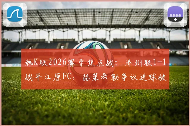 韩K联2026赛季焦点战：济州联1-1战平江原FC，赫莱希勒争议进球被吹全过程解析