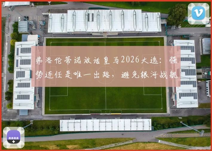 弗洛伦蒂诺放话皇马2026大选：强势连任是唯一出路，避免银河战舰重回混乱动荡期