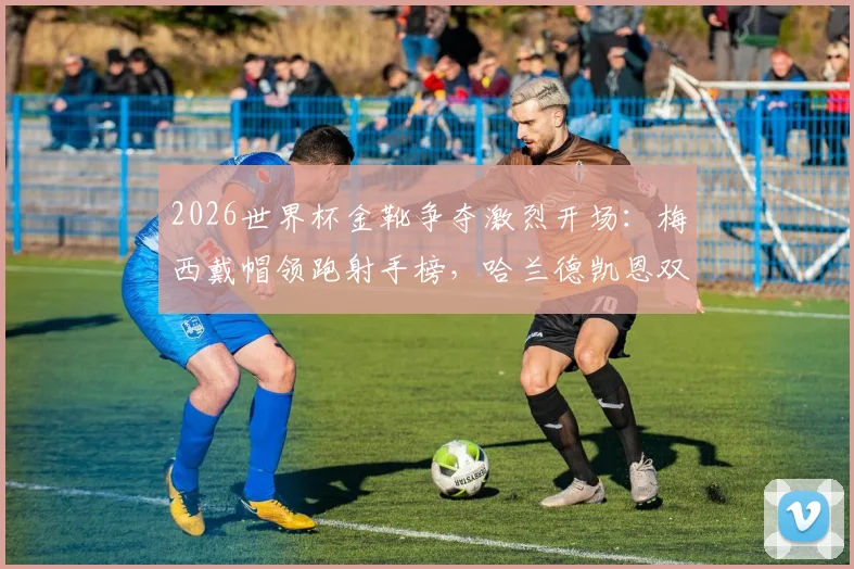 2026世界杯金靴争夺激烈开场：梅西戴帽领跑射手榜，哈兰德凯恩双双梅开二度紧追，附最新形势分析