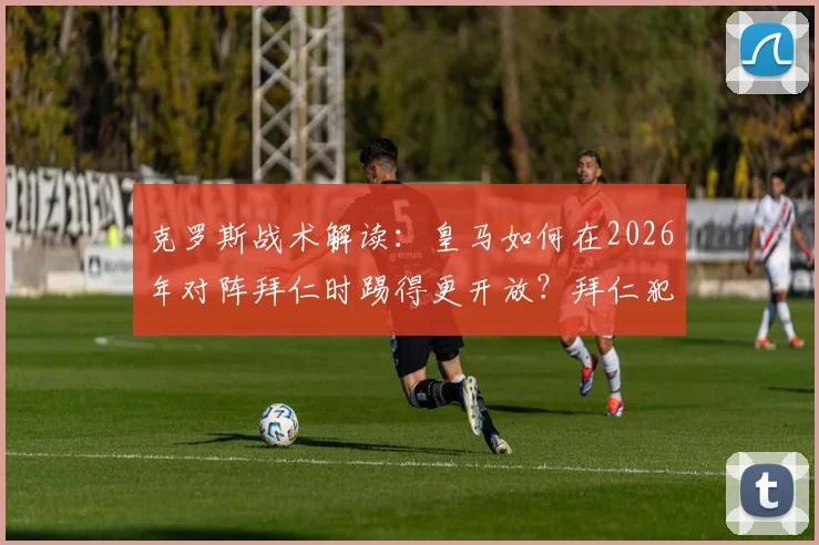 克罗斯战术解读：皇马如何在2026年对阵拜仁时踢得更开放？拜仁犯错带来的机会分析