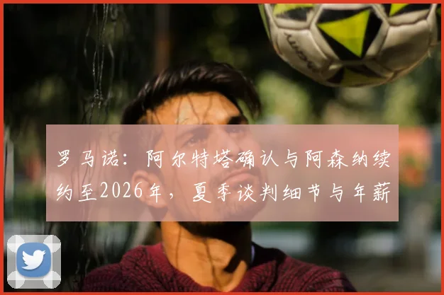 罗马诺：阿尔特塔确认与阿森纳续约至2026年，夏季谈判细节与年薪前景全解析