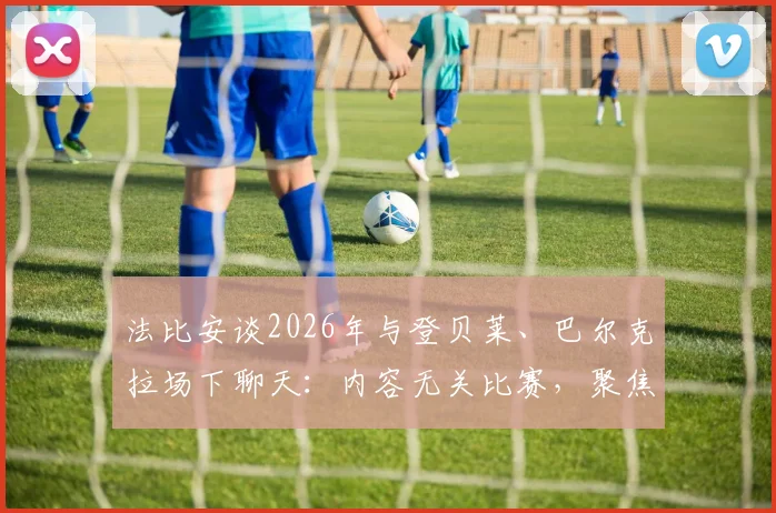 法比安谈2026年与登贝莱、巴尔克拉场下聊天：内容无关比赛，聚焦生活话题
