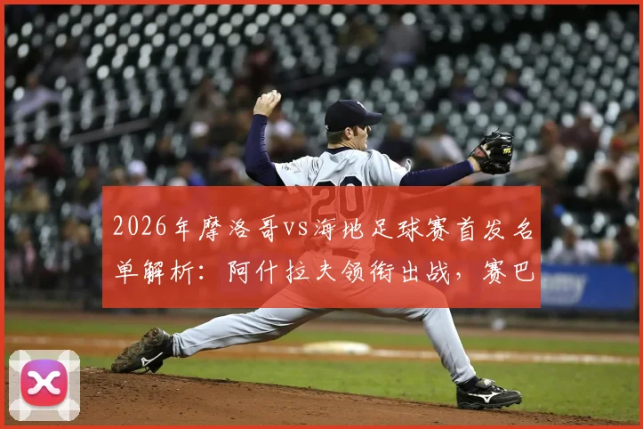 2026年摩洛哥vs海地足球赛首发名单解析：阿什拉夫领衔出战，赛巴里与阿姆拉巴特关键角色盘点