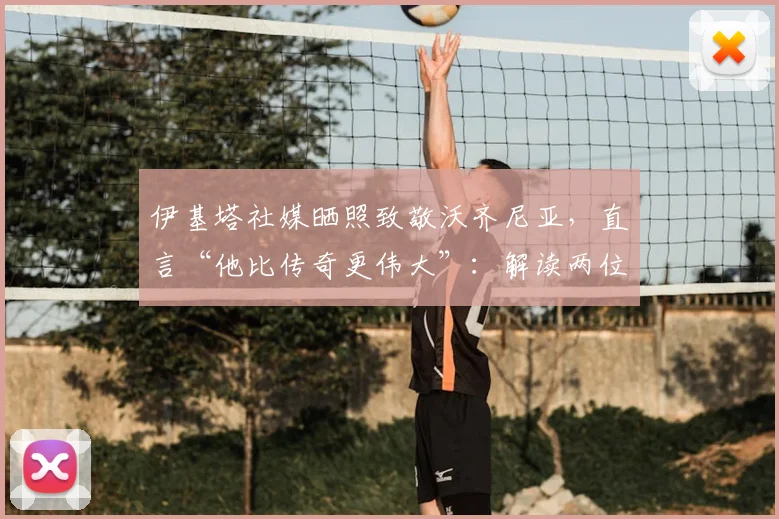 伊基塔社媒晒照致敬沃齐尼亚，直言“他比传奇更伟大”：解读两位个性门将的非凡友谊与历史地位