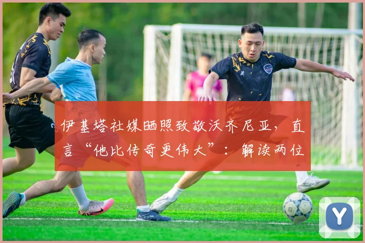 伊基塔社媒晒照致敬沃齐尼亚,直言“他比传奇更伟大”:解读两位个性门将的非凡友谊与历史地位
