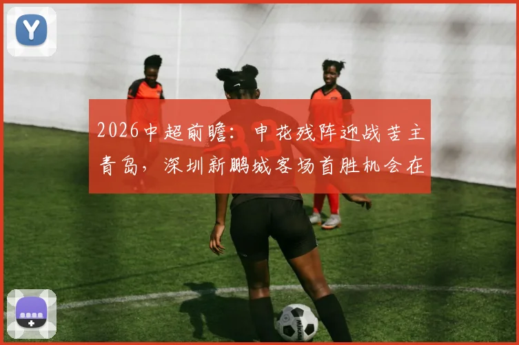 2026中超前瞻:申花残阵迎战苦主青岛,深圳新鹏城客场首胜机会在哪?